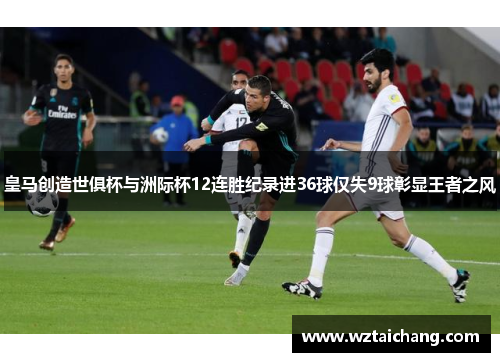 皇马创造世俱杯与洲际杯12连胜纪录进36球仅失9球彰显王者之风